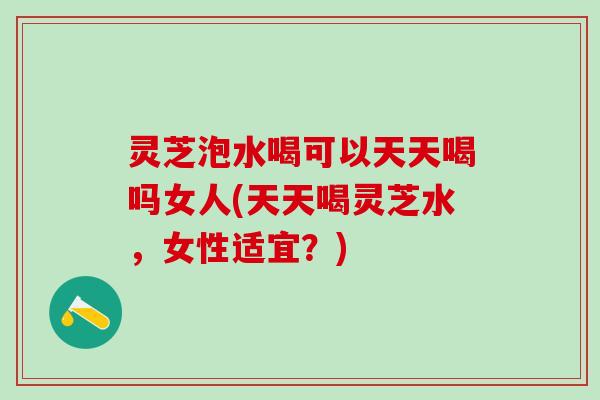 灵芝泡水喝可以天天喝吗女人(天天喝灵芝水,女性适宜?) 灵芝泡水喝可以天天喝吗女人(天天喝灵芝水,女性适宜?)