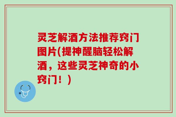 灵芝解酒方法推荐窍门图片(提神醒脑轻松解酒，这些灵芝神奇的小窍门！)