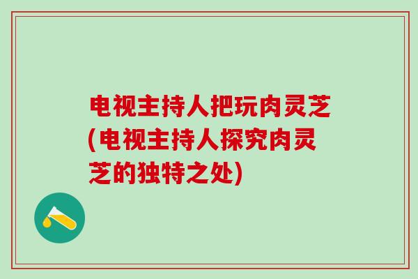 电视主持人把玩肉灵芝(电视主持人探究肉灵芝的独特之处)