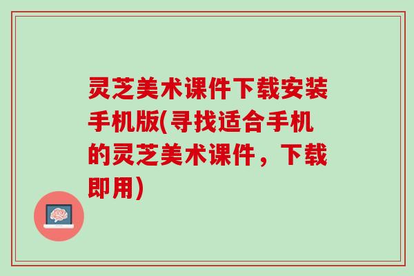 灵芝美术课件下载安装手机版(寻找适合手机的灵芝美术课件，下载即用)