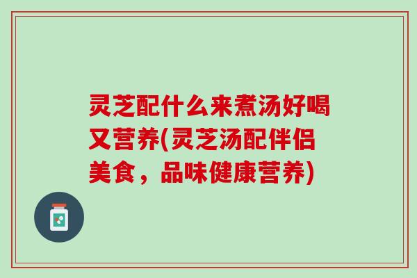 灵芝配什么来煮汤好喝又营养(灵芝汤配伴侣美食,品味健康营养) 灵芝配什么来煮汤好喝又营养(灵芝汤配伴侣美食,品味健康营养)