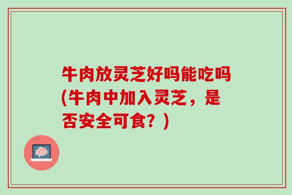 牛肉放灵芝好吗能吃吗(牛肉中加入灵芝,是否安全可食?) 牛肉放灵芝好吗能吃吗(牛肉中加入灵芝,是否安全可食?)