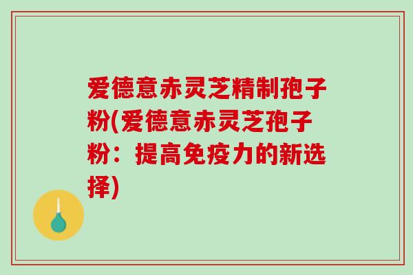 爱德意赤灵芝精制孢子粉(爱德意赤灵芝孢子粉：提高免疫力的新选择)