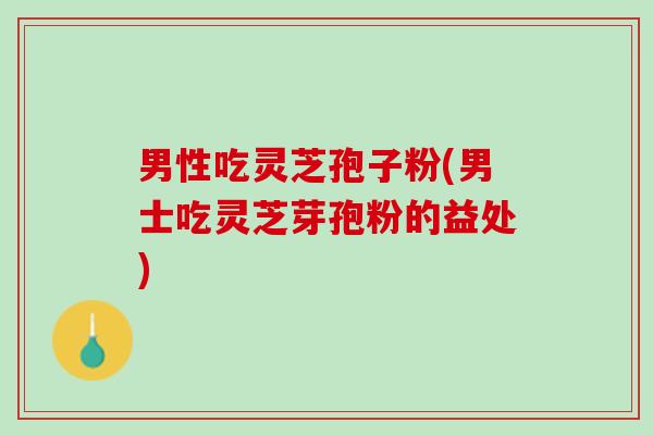 男性吃灵芝孢子粉(男士吃灵芝芽孢粉的益处)