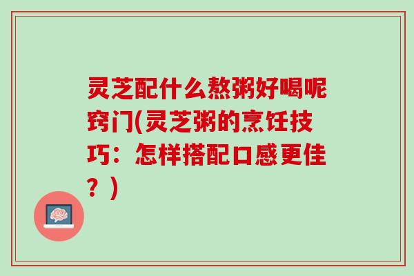灵芝配什么熬粥好喝呢窍门(灵芝粥的烹饪技巧：怎样搭配口感更佳？)