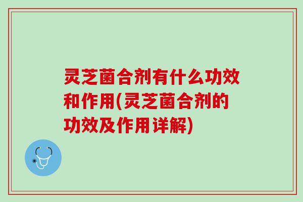 灵芝菌合剂有什么功效和作用(灵芝菌合剂的功效及作用详解)