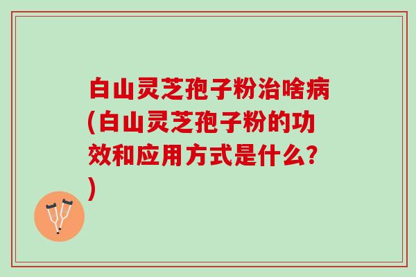 白山灵芝孢子粉治啥病(白山灵芝孢子粉的功效和应用方式是什么？)