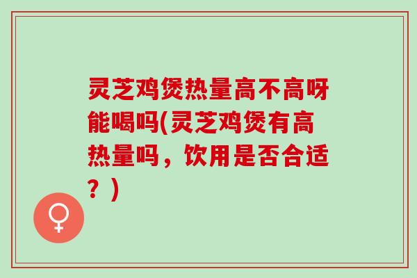 灵芝鸡煲热量高不高呀能喝吗(灵芝鸡煲有高热量吗，饮用是否合适？)