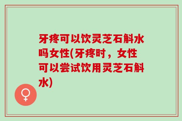 牙疼可以饮灵芝石斛水吗女性(牙疼时，女性可以尝试饮用灵芝石斛水)