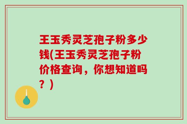 王玉秀灵芝孢子粉多少钱(王玉秀灵芝孢子粉价格查询，你想知道吗？)