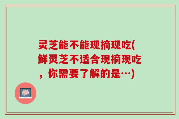 灵芝能不能现摘现吃(鲜灵芝不适合现摘现吃，你需要了解的是…)