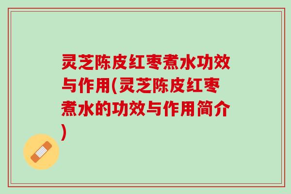 灵芝陈皮红枣煮水功效与作用(灵芝陈皮红枣煮水的功效与作用简介)