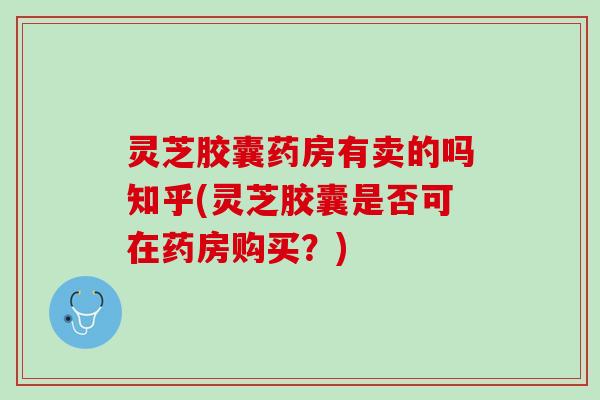 灵芝胶囊药房有卖的吗知乎(灵芝胶囊是否可在药房购买？)