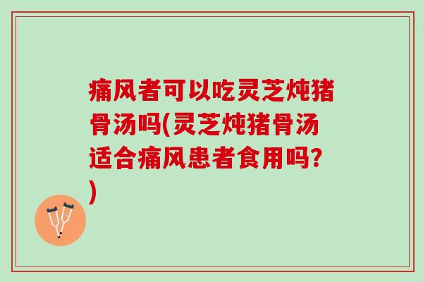 痛风者可以吃灵芝炖猪骨汤吗(灵芝炖猪骨汤适合痛风患者食用吗？)