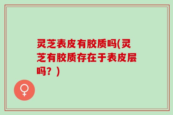 灵芝表皮有胶质吗(灵芝有胶质存在于表皮层吗?) 灵芝表皮有胶质吗(灵芝有胶质存在于表皮层吗?)