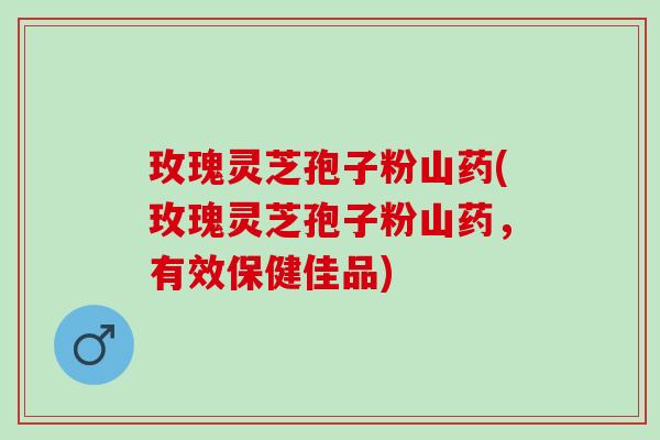 玫瑰灵芝孢子粉山药(玫瑰灵芝孢子粉山药，有效保健佳品)