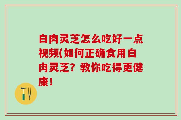 白肉灵芝怎么吃好一点视频(如何正确食用白肉灵芝？教你吃得更健康！