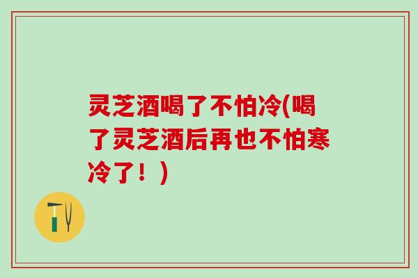 灵芝酒喝了不怕冷(喝了灵芝酒后再也不怕寒冷了！)