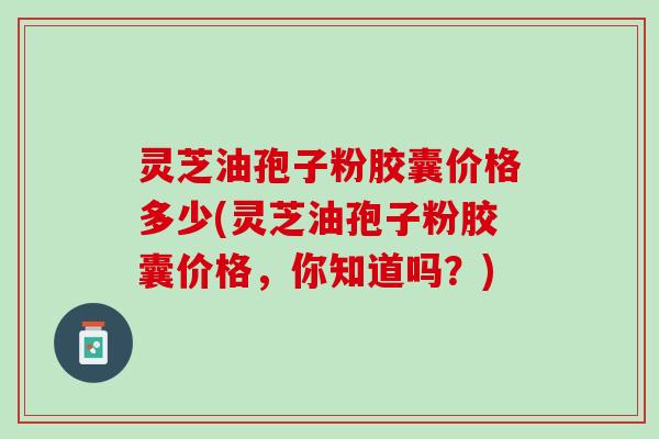 灵芝油孢子粉胶囊价格多少(灵芝油孢子粉胶囊价格，你知道吗？)