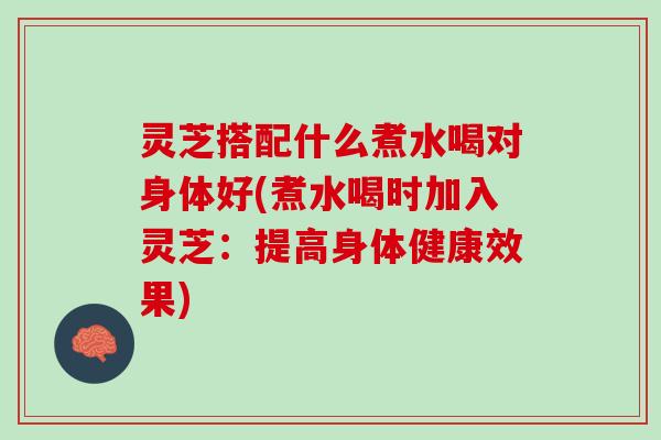 灵芝搭配什么煮水喝对身体好(煮水喝时加入灵芝:提高身体健康效果) 灵芝搭配什么煮水喝对身体好(煮水喝时加入灵芝:提高身体健康效果)