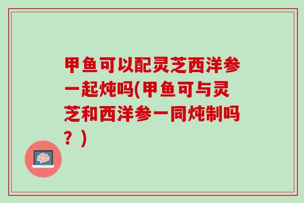 甲鱼可以配灵芝西洋参一起炖吗(甲鱼可与灵芝和西洋参一同炖制吗？)