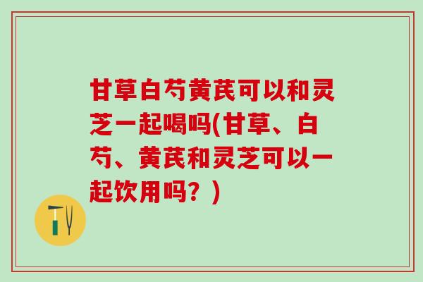 甘草白芍黄芪可以和灵芝一起喝吗(甘草、白芍、黄芪和灵芝可以一起饮用吗?) 甘草白芍黄芪可以和灵芝一起喝吗(甘草、白芍、黄芪和灵芝可以一起饮用吗?)