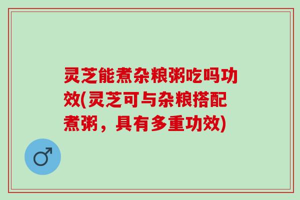 灵芝能煮杂粮粥吃吗功效(灵芝可与杂粮搭配煮粥，具有多重功效)