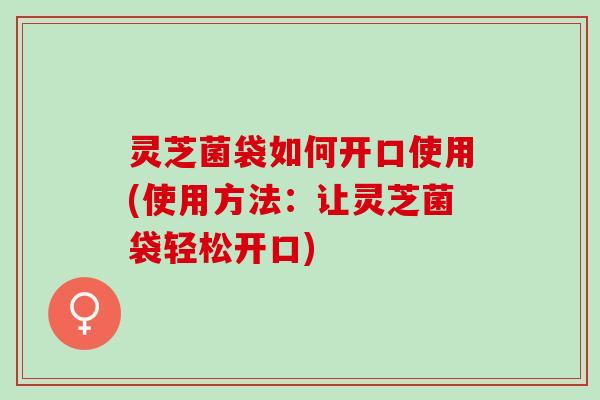 灵芝菌袋如何开口使用(使用方法:让灵芝菌袋轻松开口) 灵芝菌袋如何开口使用(使用方法:让灵芝菌袋轻松开口)