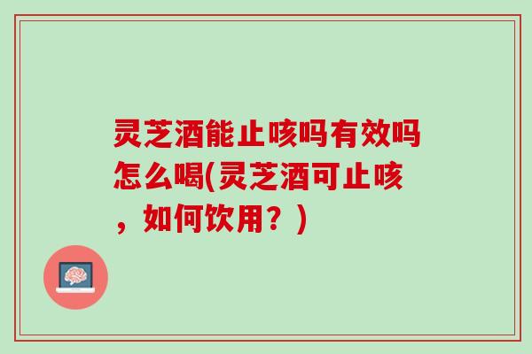 灵芝酒能止咳吗有效吗怎么喝(灵芝酒可止咳，如何饮用？)