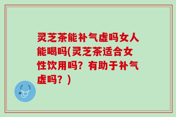 灵芝茶能补气虚吗女人能喝吗(灵芝茶适合女性饮用吗？有助于补气虚吗？)