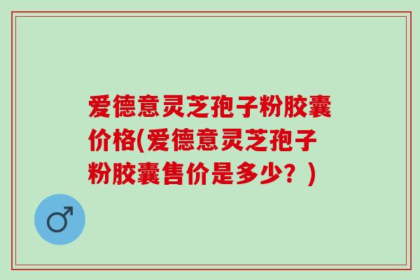 爱德意灵芝孢子粉胶囊价格(爱德意灵芝孢子粉胶囊售价是多少？)