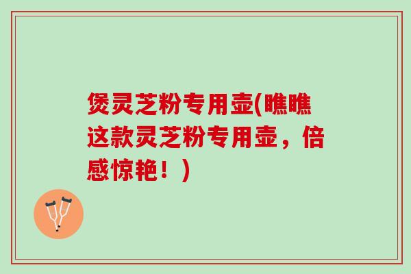 煲灵芝粉专用壶(瞧瞧这款灵芝粉专用壶，倍感惊艳！)