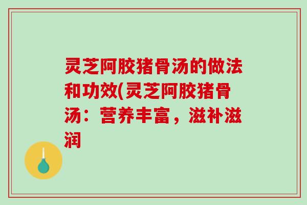 灵芝阿胶猪骨汤的做法和功效(灵芝阿胶猪骨汤：营养丰富，滋补滋润