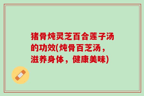 猪骨炖灵芝百合莲子汤的功效(炖骨百芝汤，滋养身体，健康美味)