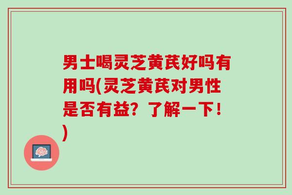 男士喝灵芝黄芪好吗有用吗(灵芝黄芪对男性是否有益?了解一下!) 男士喝灵芝黄芪好吗有用吗(灵芝黄芪对男性是否有益?了解一下!)