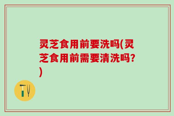 灵芝食用前要洗吗(灵芝食用前需要清洗吗？)