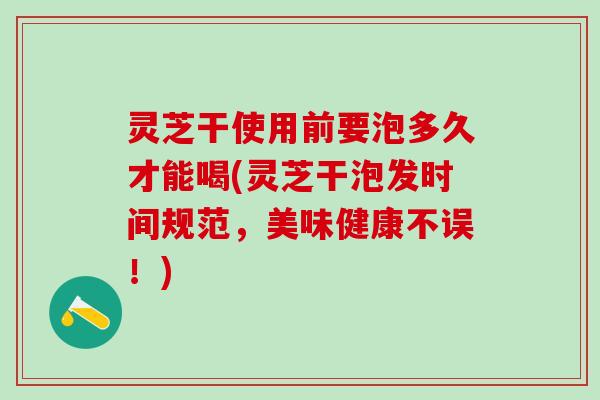 灵芝干使用前要泡多久才能喝(灵芝干泡发时间规范，美味健康不误！)