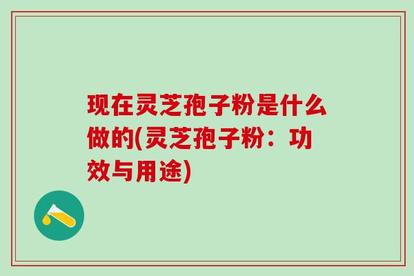 现在灵芝孢子粉是什么做的(灵芝孢子粉：功效与用途)