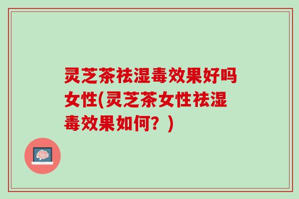 灵芝茶祛湿毒效果好吗女性(灵芝茶女性祛湿毒效果如何？)