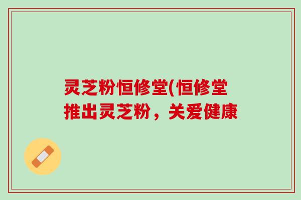 灵芝粉恒修堂(恒修堂推出灵芝粉，关爱健康