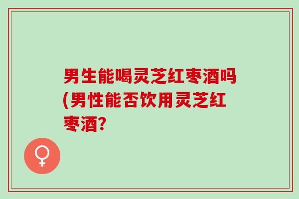 男生能喝灵芝红枣酒吗(男性能否饮用灵芝红枣酒？