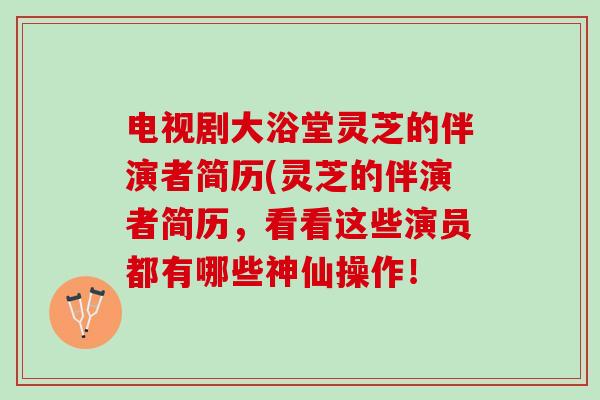 电视剧大浴堂灵芝的伴演者简历(灵芝的伴演者简历，看看这些演员都有哪些神仙操作！