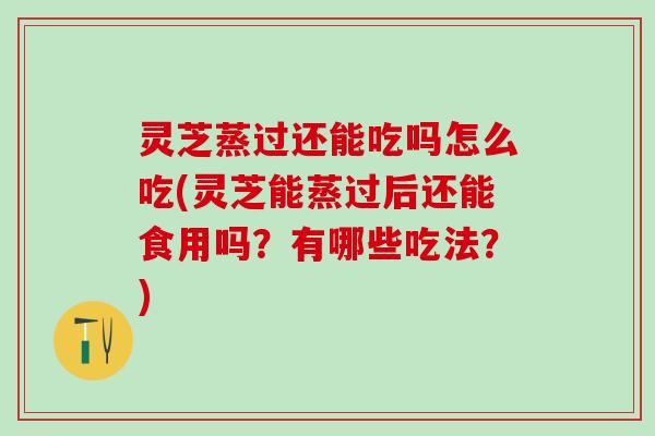灵芝蒸过还能吃吗怎么吃(灵芝能蒸过后还能食用吗？有哪些吃法？)
