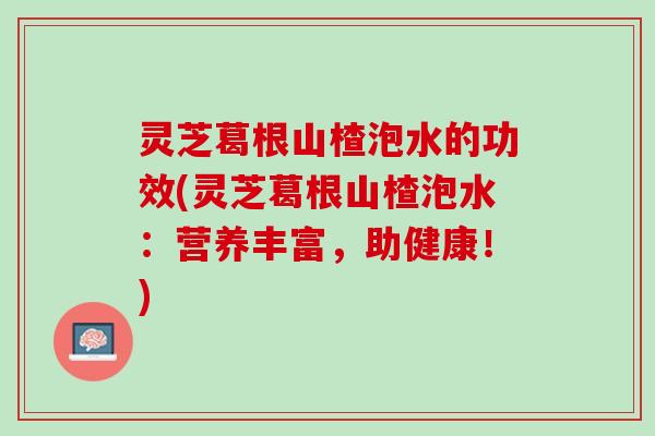 灵芝葛根山楂泡水的功效(灵芝葛根山楂泡水：营养丰富，助健康！)