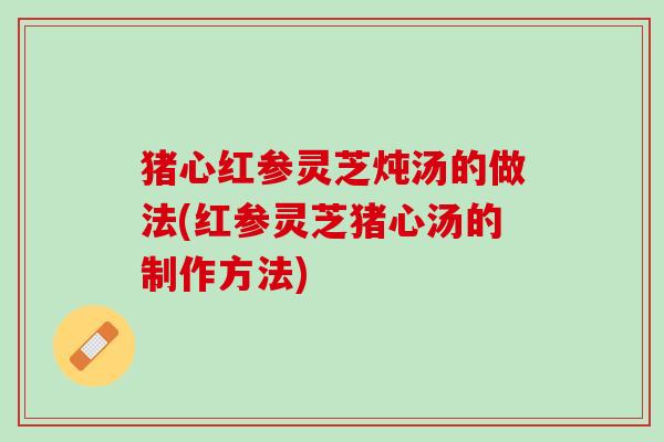 猪心红参灵芝炖汤的做法(红参灵芝猪心汤的制作方法)
