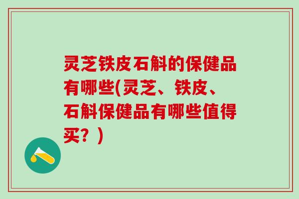 灵芝铁皮石斛的保健品有哪些(灵芝、铁皮、石斛保健品有哪些值得买？)