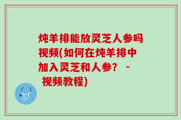 炖羊排能放灵芝人参吗视频(如何在炖羊排中加入灵芝和人参？ - 视频教程)
