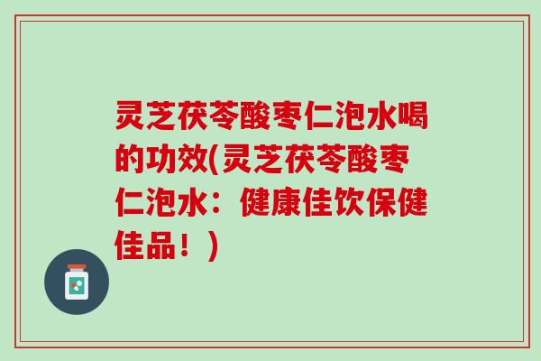 灵芝茯苓酸枣仁泡水喝的功效(灵芝茯苓酸枣仁泡水：健康佳饮保健佳品！)