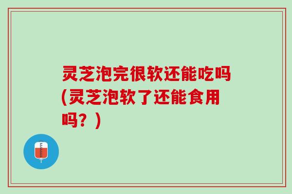 灵芝泡完很软还能吃吗(灵芝泡软了还能食用吗?) 灵芝泡完很软还能吃吗(灵芝泡软了还能食用吗?)