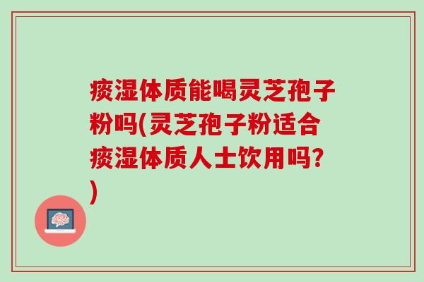 痰湿体质能喝灵芝孢子粉吗(灵芝孢子粉适合痰湿体质人士饮用吗？)